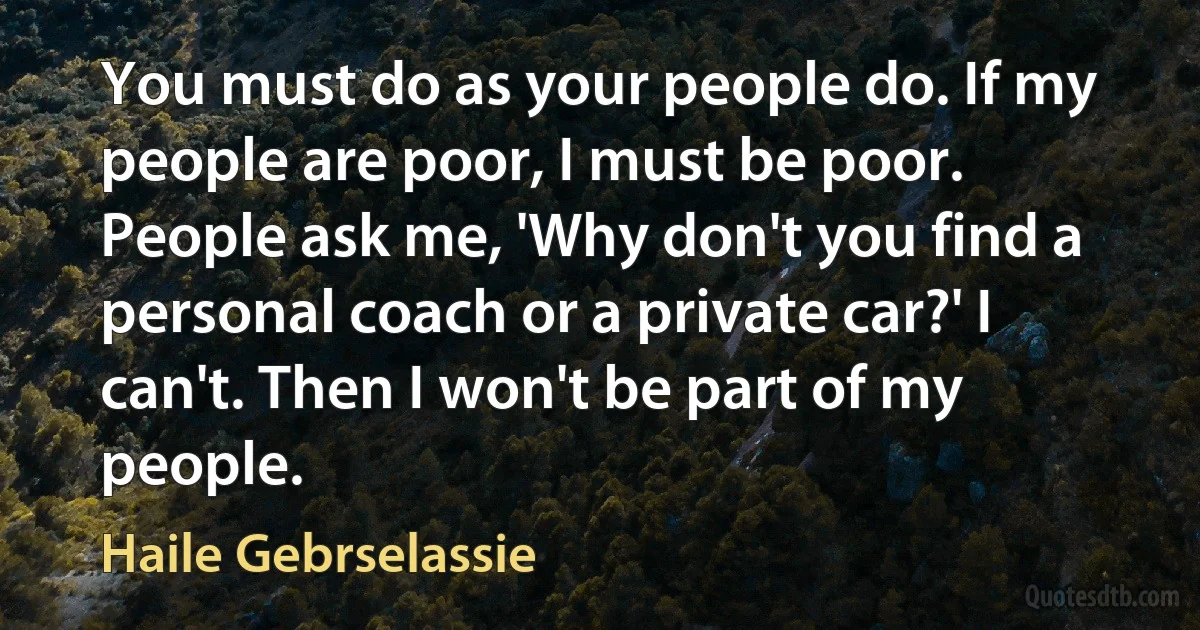 You must do as your people do. If my people are poor, I must be poor. People ask me, 'Why don't you find a personal coach or a private car?' I can't. Then I won't be part of my people. (Haile Gebrselassie)