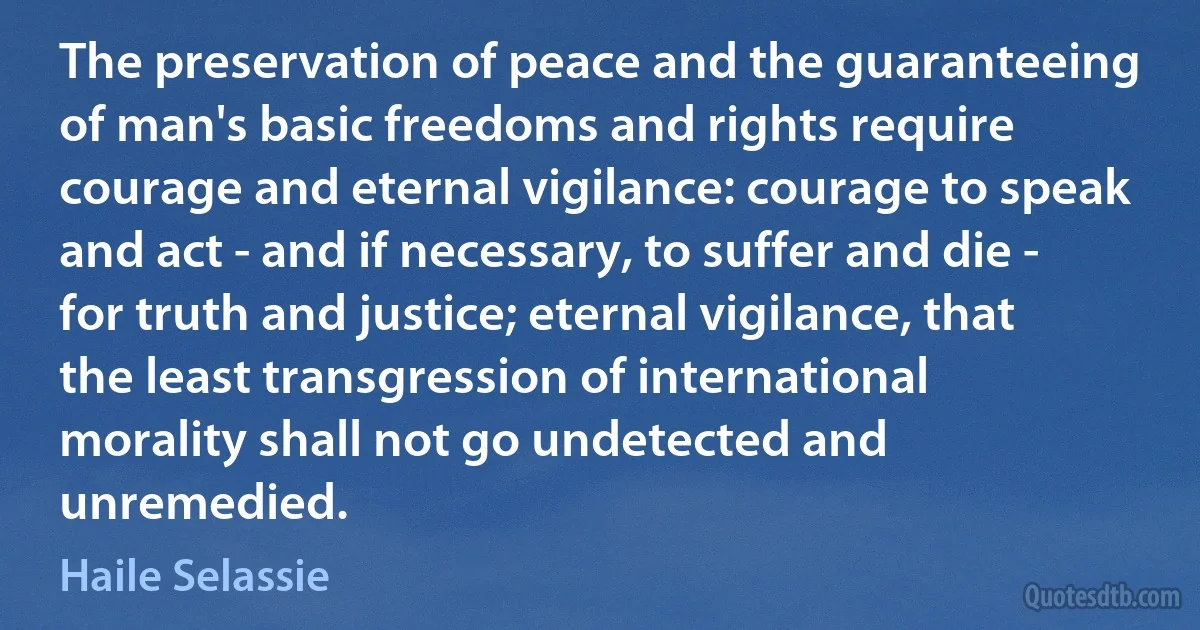 The preservation of peace and the guaranteeing of man's basic freedoms and rights require courage and eternal vigilance: courage to speak and act - and if necessary, to suffer and die - for truth and justice; eternal vigilance, that the least transgression of international morality shall not go undetected and unremedied. (Haile Selassie)