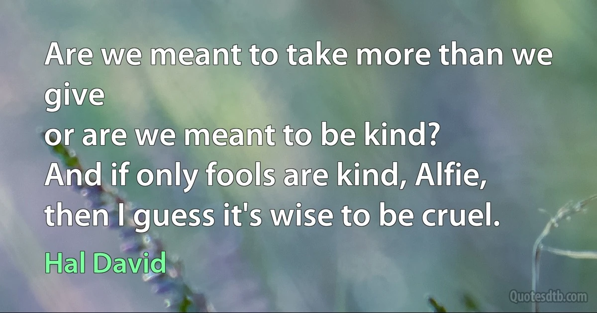 Are we meant to take more than we give
or are we meant to be kind?
And if only fools are kind, Alfie,
then I guess it's wise to be cruel. (Hal David)