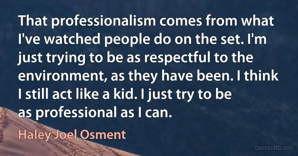 That professionalism comes from what I've watched people do on the set. I'm just trying to be as respectful to the environment, as they have been. I think I still act like a kid. I just try to be as professional as I can. (Haley Joel Osment)