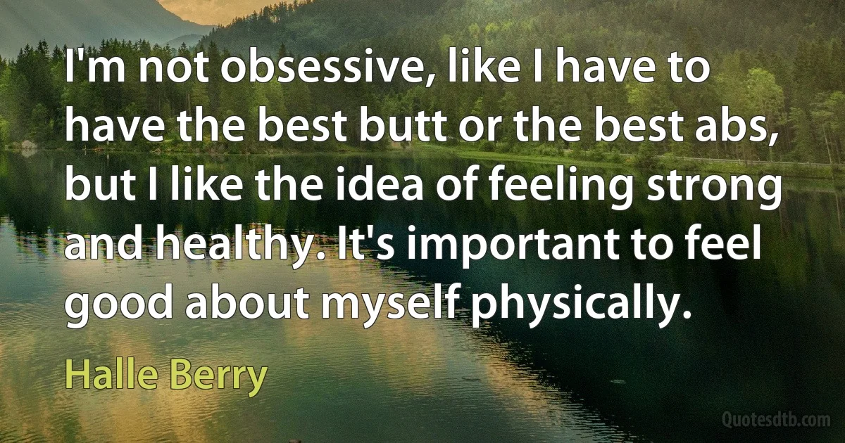 I'm not obsessive, like I have to have the best butt or the best abs, but I like the idea of feeling strong and healthy. It's important to feel good about myself physically. (Halle Berry)