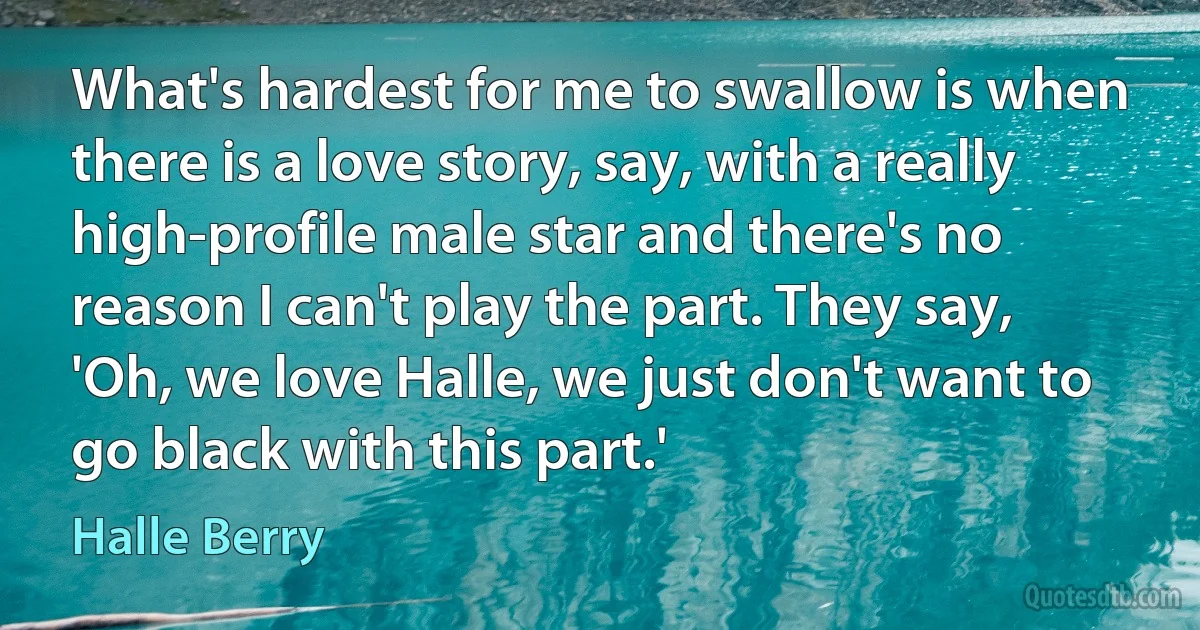 What's hardest for me to swallow is when there is a love story, say, with a really high-profile male star and there's no reason I can't play the part. They say, 'Oh, we love Halle, we just don't want to go black with this part.' (Halle Berry)