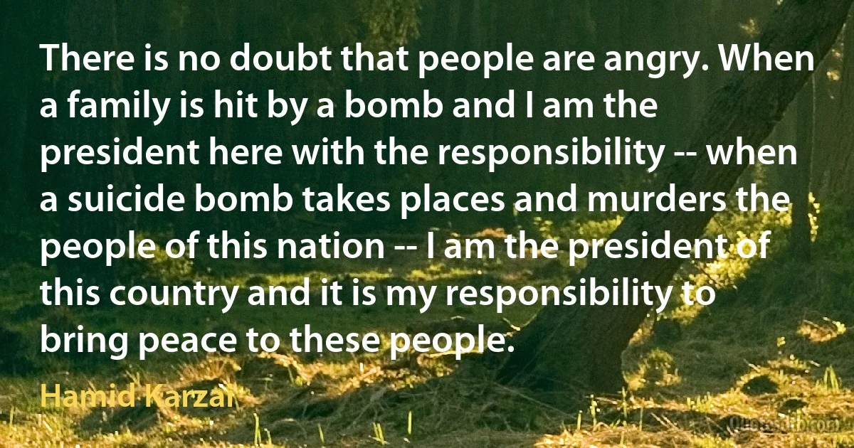 There is no doubt that people are angry. When a family is hit by a bomb and I am the president here with the responsibility -- when a suicide bomb takes places and murders the people of this nation -- I am the president of this country and it is my responsibility to bring peace to these people. (Hamid Karzai)