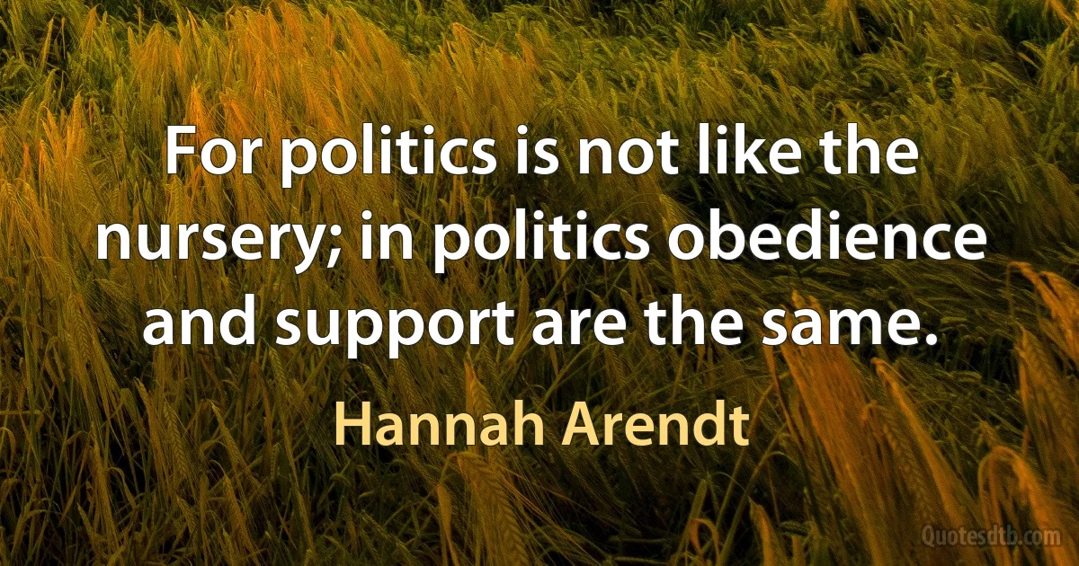 For politics is not like the nursery; in politics obedience and support are the same. (Hannah Arendt)