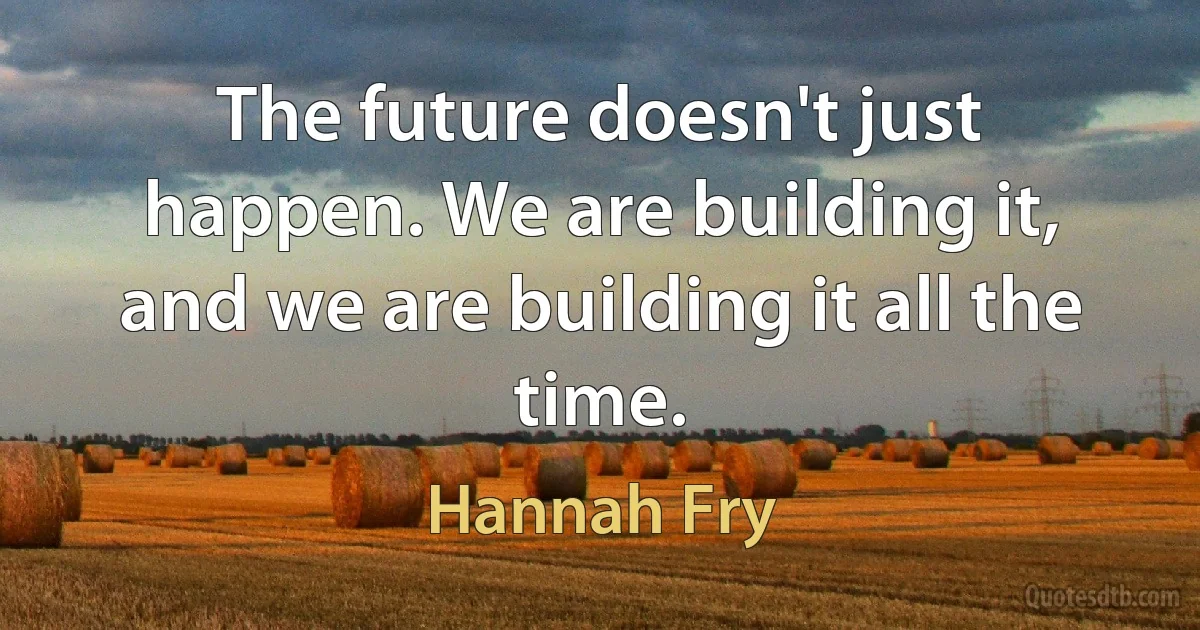 The future doesn't just happen. We are building it, and we are building it all the time. (Hannah Fry)