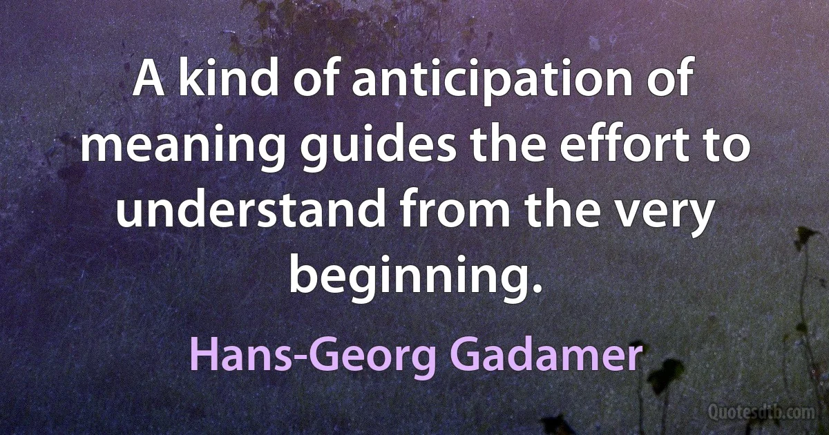 A kind of anticipation of meaning guides the effort to understand from the very beginning. (Hans-Georg Gadamer)