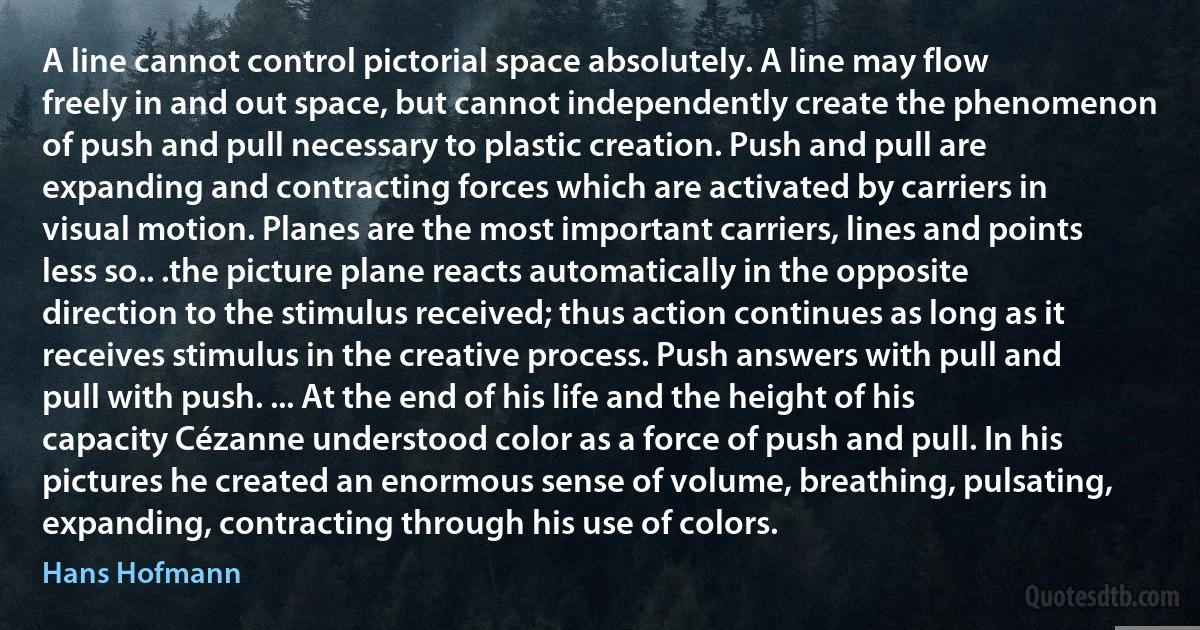 A line cannot control pictorial space absolutely. A line may flow freely in and out space, but cannot independently create the phenomenon of push and pull necessary to plastic creation. Push and pull are expanding and contracting forces which are activated by carriers in visual motion. Planes are the most important carriers, lines and points less so.. .the picture plane reacts automatically in the opposite direction to the stimulus received; thus action continues as long as it receives stimulus in the creative process. Push answers with pull and pull with push. ... At the end of his life and the height of his capacity Cézanne understood color as a force of push and pull. In his pictures he created an enormous sense of volume, breathing, pulsating, expanding, contracting through his use of colors. (Hans Hofmann)