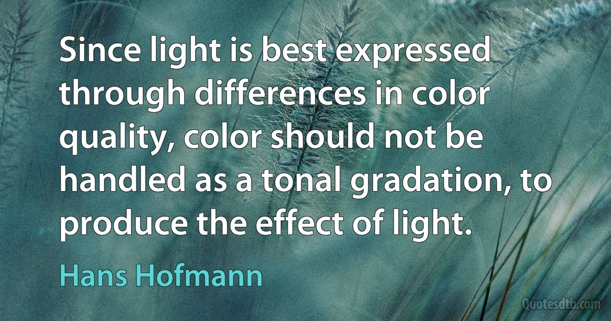 Since light is best expressed through differences in color quality, color should not be handled as a tonal gradation, to produce the effect of light. (Hans Hofmann)