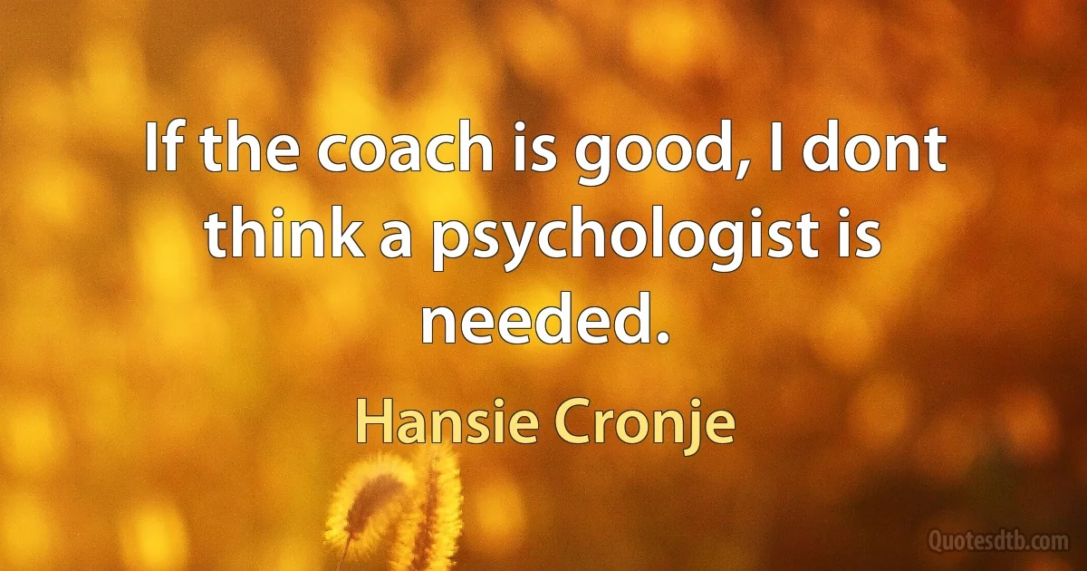 If the coach is good, I dont think a psychologist is needed. (Hansie Cronje)