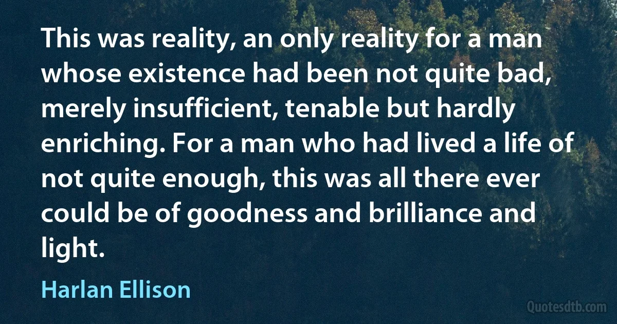 This was reality, an only reality for a man whose existence had been not quite bad, merely insufficient, tenable but hardly enriching. For a man who had lived a life of not quite enough, this was all there ever could be of goodness and brilliance and light. (Harlan Ellison)