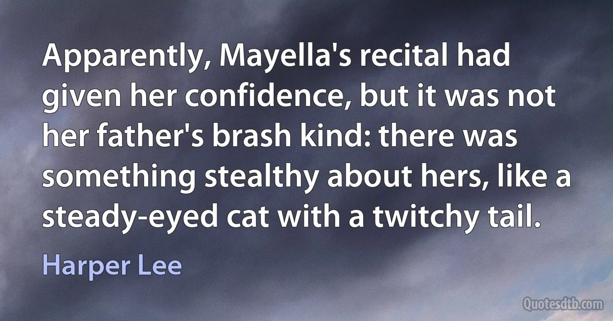 Apparently, Mayella's recital had given her confidence, but it was not her father's brash kind: there was something stealthy about hers, like a steady-eyed cat with a twitchy tail. (Harper Lee)