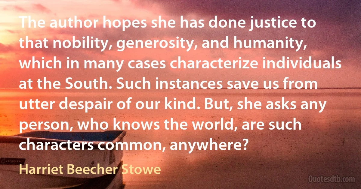 The author hopes she has done justice to that nobility, generosity, and humanity, which in many cases characterize individuals at the South. Such instances save us from utter despair of our kind. But, she asks any person, who knows the world, are such characters common, anywhere? (Harriet Beecher Stowe)