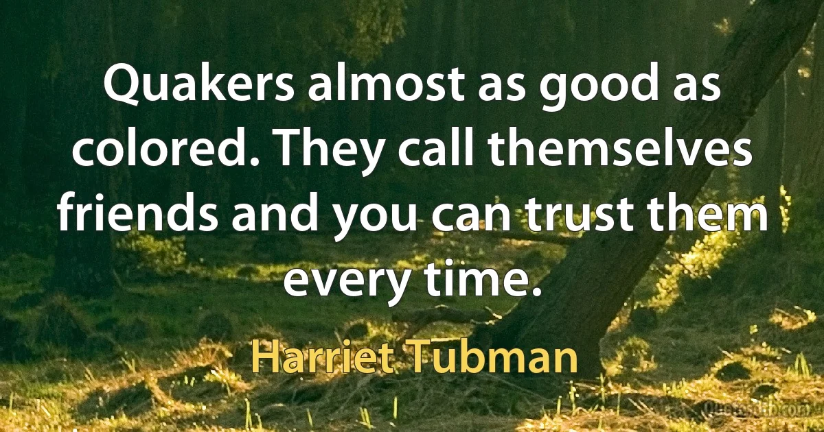 Quakers almost as good as colored. They call themselves friends and you can trust them every time. (Harriet Tubman)