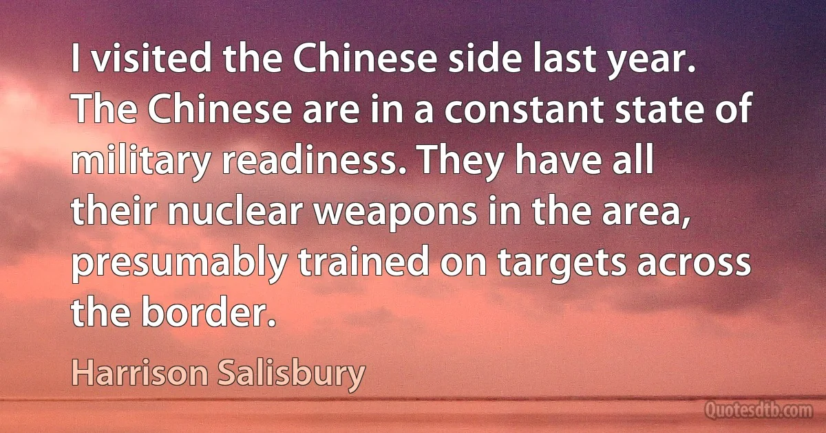 I visited the Chinese side last year. The Chinese are in a constant state of military readiness. They have all their nuclear weapons in the area, presumably trained on targets across the border. (Harrison Salisbury)