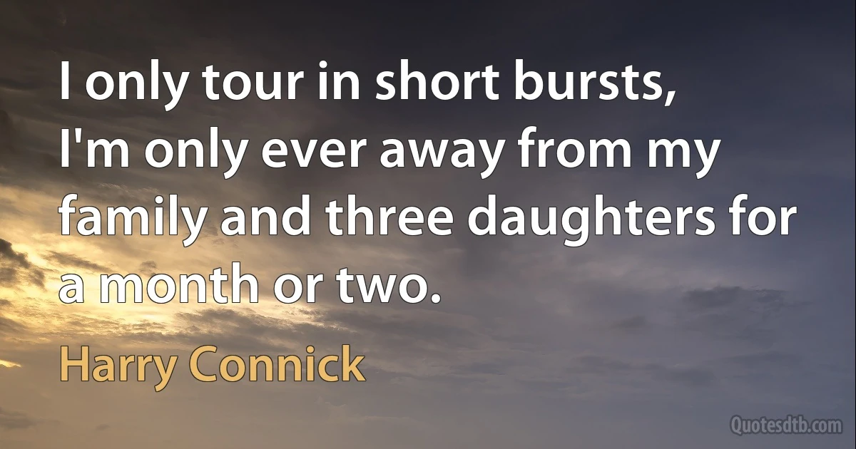 I only tour in short bursts, I'm only ever away from my family and three daughters for a month or two. (Harry Connick)