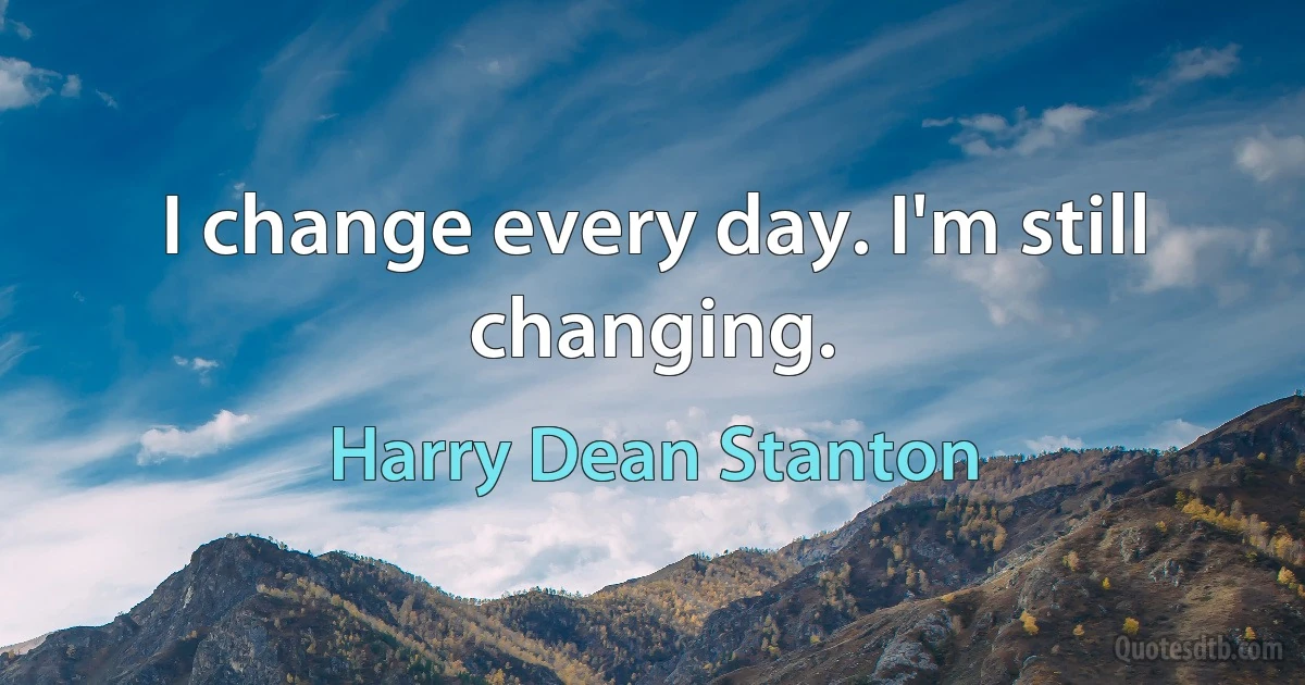 I change every day. I'm still changing. (Harry Dean Stanton)