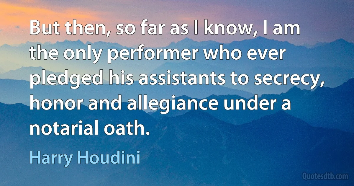 But then, so far as I know, I am the only performer who ever pledged his assistants to secrecy, honor and allegiance under a notarial oath. (Harry Houdini)