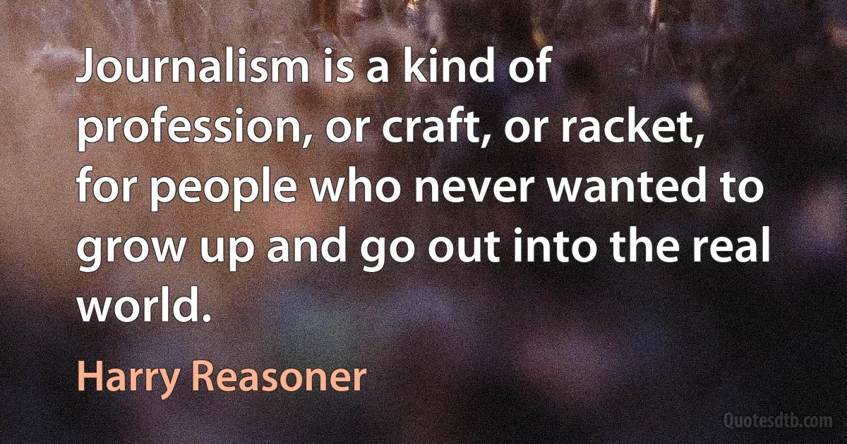 Journalism is a kind of profession, or craft, or racket, for people who never wanted to grow up and go out into the real world. (Harry Reasoner)