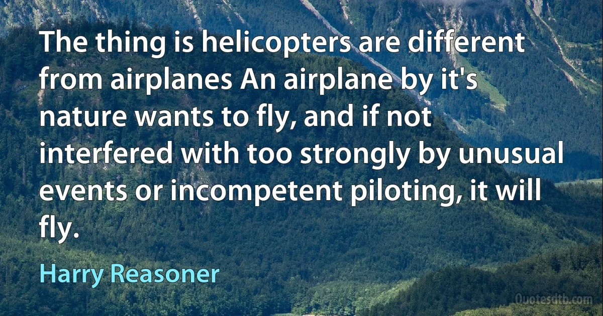 The thing is helicopters are different from airplanes An airplane by it's nature wants to fly, and if not interfered with too strongly by unusual events or incompetent piloting, it will fly. (Harry Reasoner)