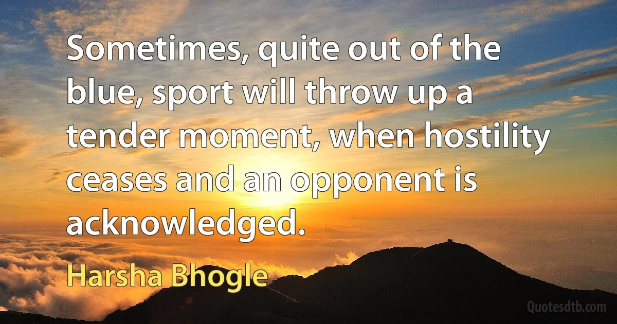 Sometimes, quite out of the blue, sport will throw up a tender moment, when hostility ceases and an opponent is acknowledged. (Harsha Bhogle)