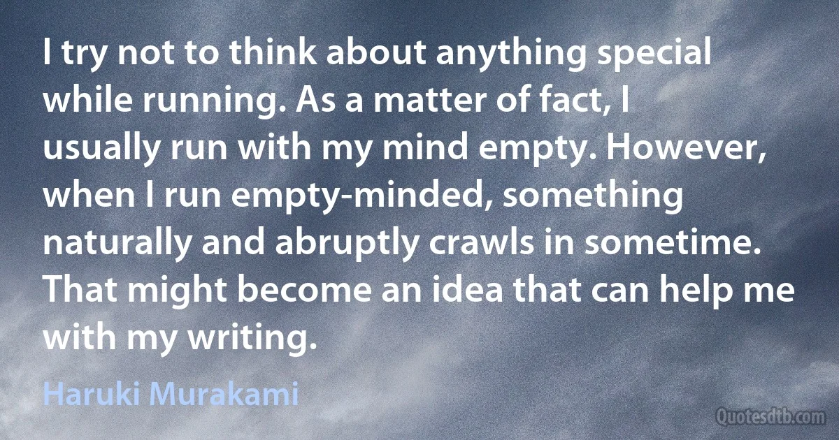 I try not to think about anything special while running. As a matter of fact, I usually run with my mind empty. However, when I run empty-minded, something naturally and abruptly crawls in sometime. That might become an idea that can help me with my writing. (Haruki Murakami)