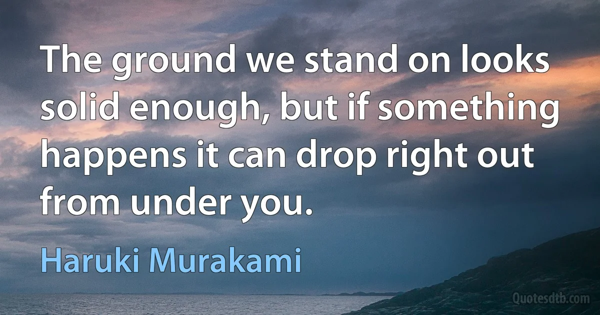 The ground we stand on looks solid enough, but if something happens it can drop right out from under you. (Haruki Murakami)