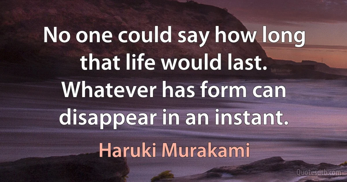 No one could say how long that life would last. Whatever has form can disappear in an instant. (Haruki Murakami)