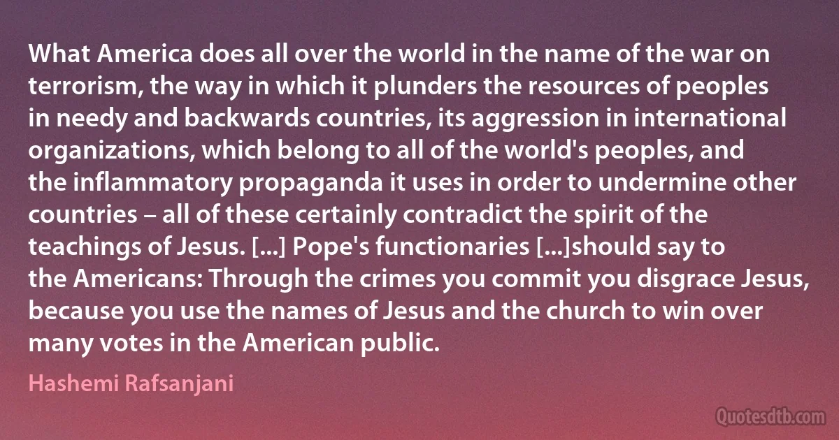 What America does all over the world in the name of the war on terrorism, the way in which it plunders the resources of peoples in needy and backwards countries, its aggression in international organizations, which belong to all of the world's peoples, and the inflammatory propaganda it uses in order to undermine other countries – all of these certainly contradict the spirit of the teachings of Jesus. [...] Pope's functionaries [...]should say to the Americans: Through the crimes you commit you disgrace Jesus, because you use the names of Jesus and the church to win over many votes in the American public. (Hashemi Rafsanjani)