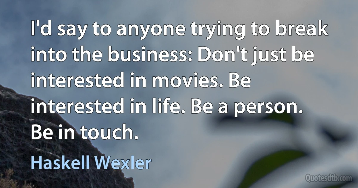 I'd say to anyone trying to break into the business: Don't just be interested in movies. Be interested in life. Be a person. Be in touch. (Haskell Wexler)