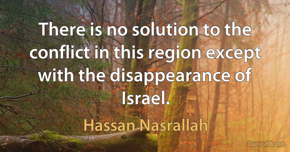 There is no solution to the conflict in this region except with the disappearance of Israel. (Hassan Nasrallah)