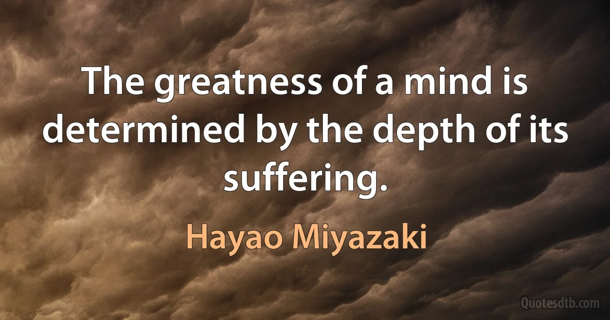 The greatness of a mind is determined by the depth of its suffering. (Hayao Miyazaki)