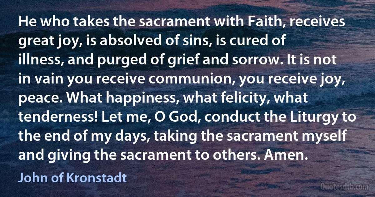 He who takes the sacrament with Faith, receives great joy, is absolved of sins, is cured of illness, and purged of grief and sorrow. It is not in vain you receive communion, you receive joy, peace. What happiness, what felicity, what tenderness! Let me, O God, conduct the Liturgy to the end of my days, taking the sacrament myself and giving the sacrament to others. Amen. (John of Kronstadt)