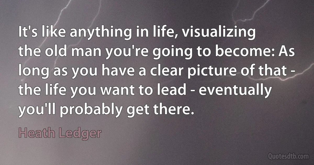 It's like anything in life, visualizing the old man you're going to become: As long as you have a clear picture of that - the life you want to lead - eventually you'll probably get there. (Heath Ledger)