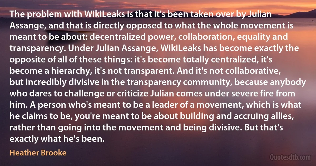 The problem with WikiLeaks is that it's been taken over by Julian Assange, and that is directly opposed to what the whole movement is meant to be about: decentralized power, collaboration, equality and transparency. Under Julian Assange, WikiLeaks has become exactly the opposite of all of these things: it's become totally centralized, it's become a hierarchy, it's not transparent. And it's not collaborative, but incredibly divisive in the transparency community, because anybody who dares to challenge or criticize Julian comes under severe fire from him. A person who's meant to be a leader of a movement, which is what he claims to be, you're meant to be about building and accruing allies, rather than going into the movement and being divisive. But that's exactly what he's been. (Heather Brooke)