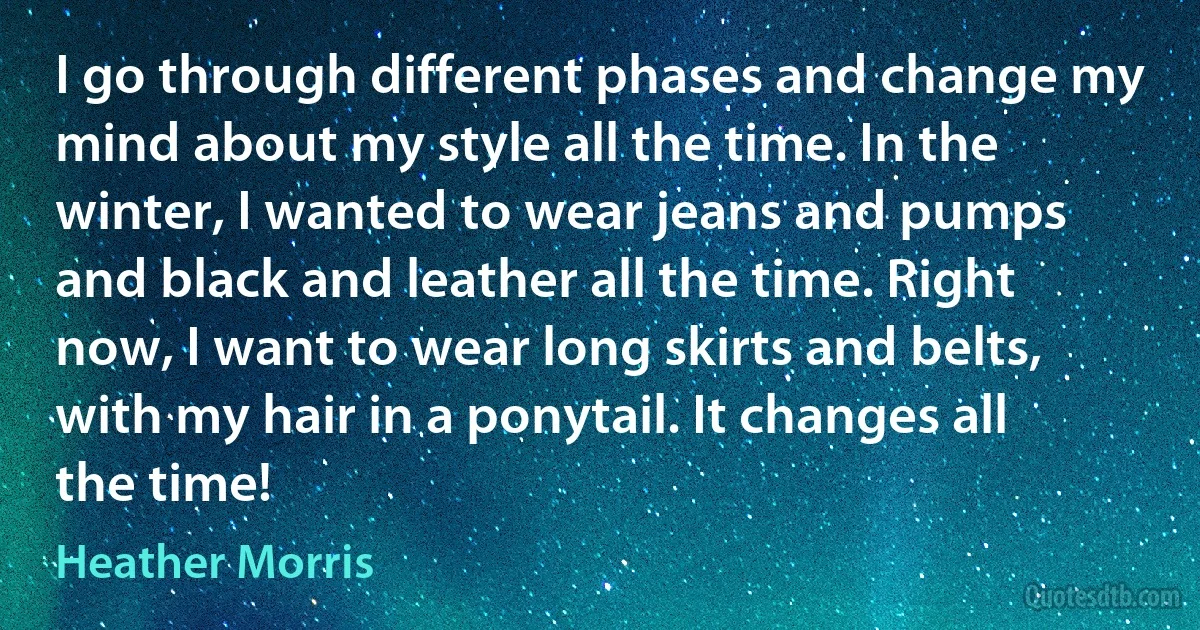 I go through different phases and change my mind about my style all the time. In the winter, I wanted to wear jeans and pumps and black and leather all the time. Right now, I want to wear long skirts and belts, with my hair in a ponytail. It changes all the time! (Heather Morris)