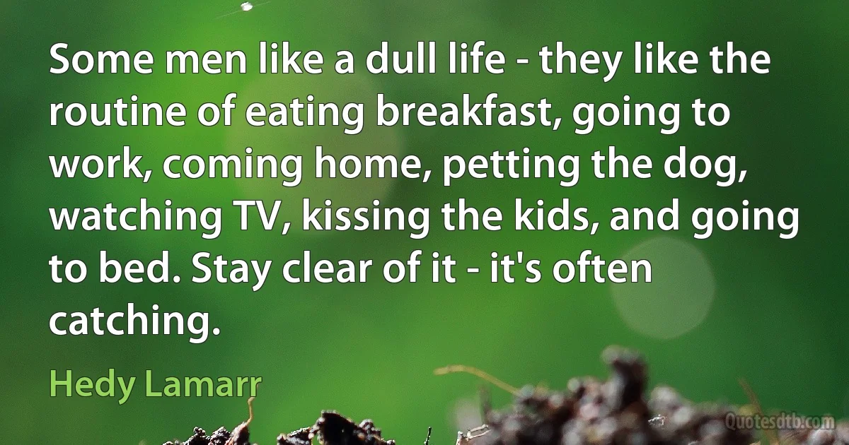 Some men like a dull life - they like the routine of eating breakfast, going to work, coming home, petting the dog, watching TV, kissing the kids, and going to bed. Stay clear of it - it's often catching. (Hedy Lamarr)