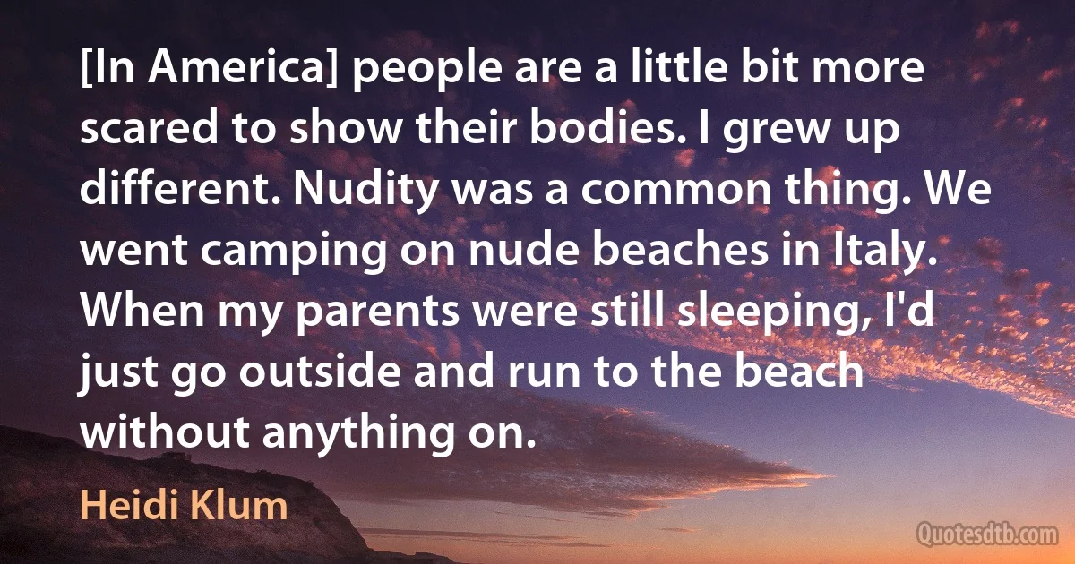 [In America] people are a little bit more scared to show their bodies. I grew up different. Nudity was a common thing. We went camping on nude beaches in Italy. When my parents were still sleeping, I'd just go outside and run to the beach without anything on. (Heidi Klum)