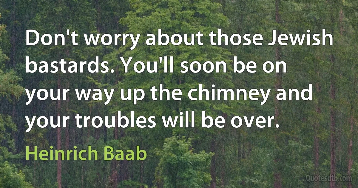 Don't worry about those Jewish bastards. You'll soon be on your way up the chimney and your troubles will be over. (Heinrich Baab)