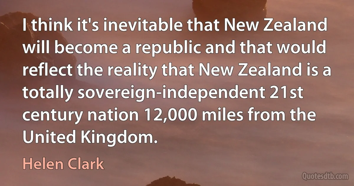 I think it's inevitable that New Zealand will become a republic and that would reflect the reality that New Zealand is a totally sovereign-independent 21st century nation 12,000 miles from the United Kingdom. (Helen Clark)