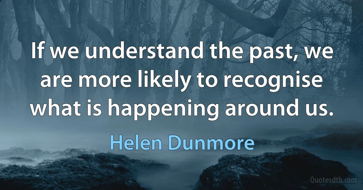 If we understand the past, we are more likely to recognise what is happening around us. (Helen Dunmore)