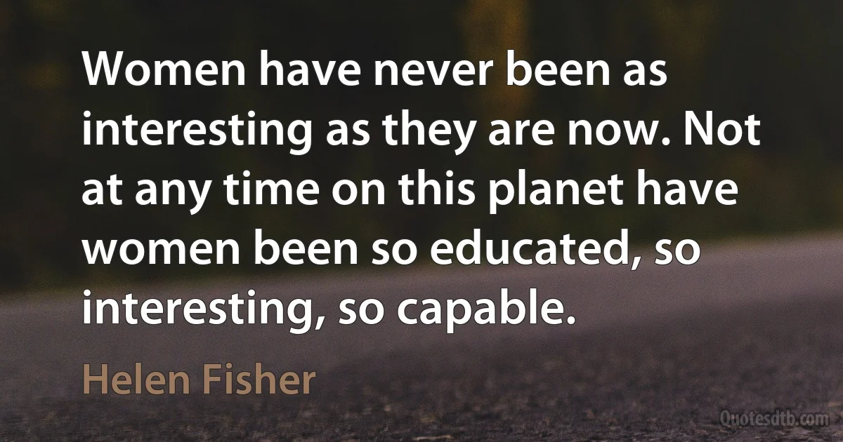 Women have never been as interesting as they are now. Not at any time on this planet have women been so educated, so interesting, so capable. (Helen Fisher)