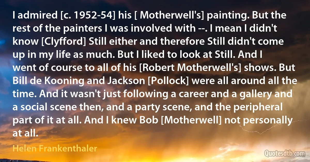 I admired [c. 1952-54] his [ Motherwell's] painting. But the rest of the painters I was involved with --. I mean I didn't know [Clyfford] Still either and therefore Still didn't come up in my life as much. But I liked to look at Still. And I went of course to all of his [Robert Motherwell's] shows. But Bill de Kooning and Jackson [Pollock] were all around all the time. And it wasn't just following a career and a gallery and a social scene then, and a party scene, and the peripheral part of it at all. And I knew Bob [Motherwell] not personally at all. (Helen Frankenthaler)