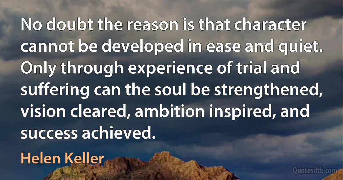 No doubt the reason is that character cannot be developed in ease and quiet. Only through experience of trial and suffering can the soul be strengthened, vision cleared, ambition inspired, and success achieved. (Helen Keller)