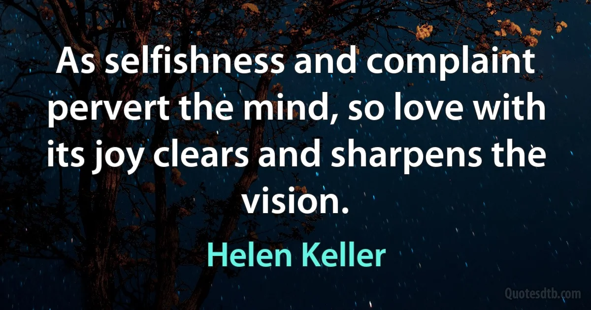 As selfishness and complaint pervert the mind, so love with its joy clears and sharpens the vision. (Helen Keller)