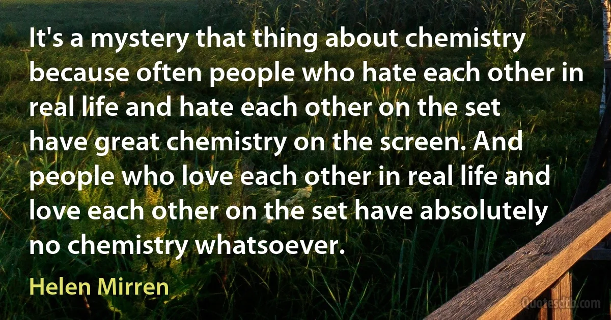 It's a mystery that thing about chemistry because often people who hate each other in real life and hate each other on the set have great chemistry on the screen. And people who love each other in real life and love each other on the set have absolutely no chemistry whatsoever. (Helen Mirren)