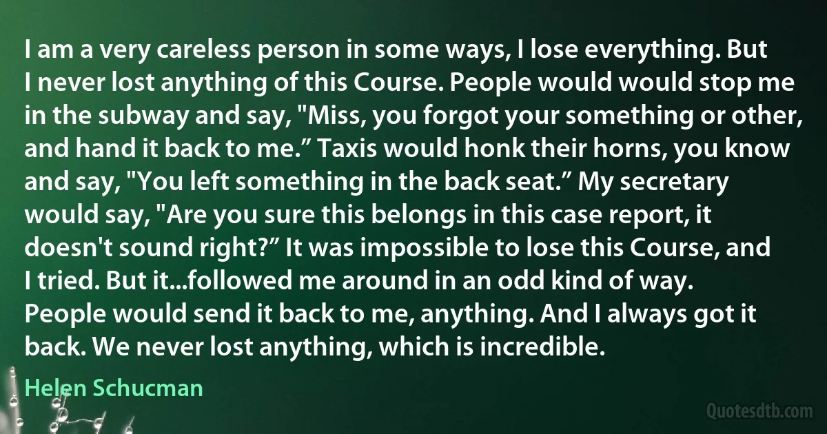 I am a very careless person in some ways, I lose everything. But I never lost anything of this Course. People would would stop me in the subway and say, "Miss, you forgot your something or other, and hand it back to me.” Taxis would honk their horns, you know and say, "You left something in the back seat.” My secretary would say, "Are you sure this belongs in this case report, it doesn't sound right?” It was impossible to lose this Course, and I tried. But it...followed me around in an odd kind of way. People would send it back to me, anything. And I always got it back. We never lost anything, which is incredible. (Helen Schucman)