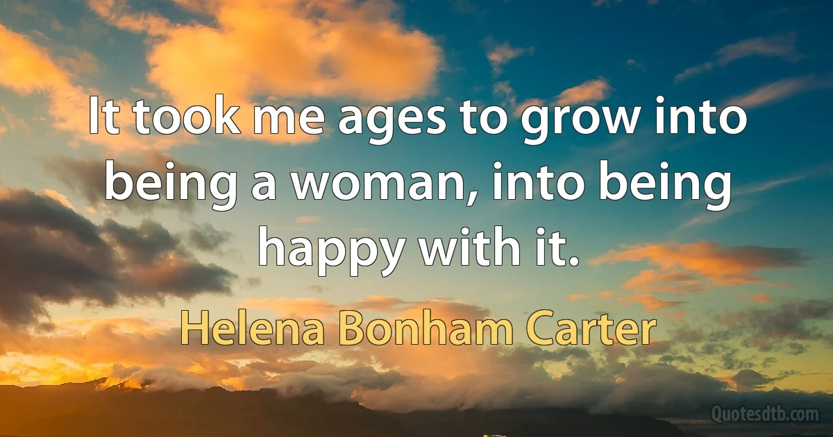 It took me ages to grow into being a woman, into being happy with it. (Helena Bonham Carter)