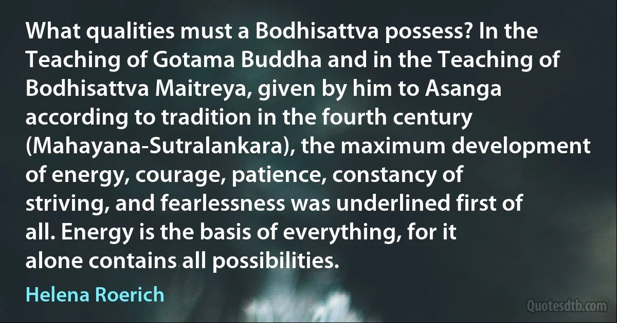 What qualities must a Bodhisattva possess? In the Teaching of Gotama Buddha and in the Teaching of Bodhisattva Maitreya, given by him to Asanga according to tradition in the fourth century (Mahayana-Sutralankara), the maximum development of energy, courage, patience, constancy of striving, and fearlessness was underlined first of all. Energy is the basis of everything, for it alone contains all possibilities. (Helena Roerich)