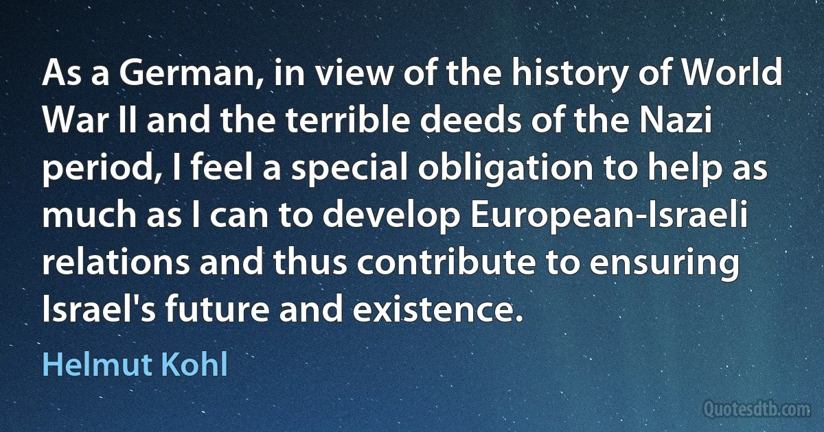 As a German, in view of the history of World War II and the terrible deeds of the Nazi period, I feel a special obligation to help as much as I can to develop European-Israeli relations and thus contribute to ensuring Israel's future and existence. (Helmut Kohl)