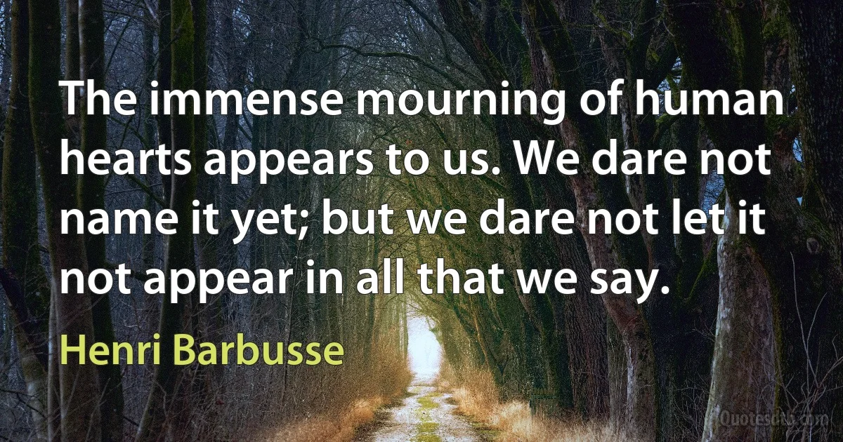 The immense mourning of human hearts appears to us. We dare not name it yet; but we dare not let it not appear in all that we say. (Henri Barbusse)